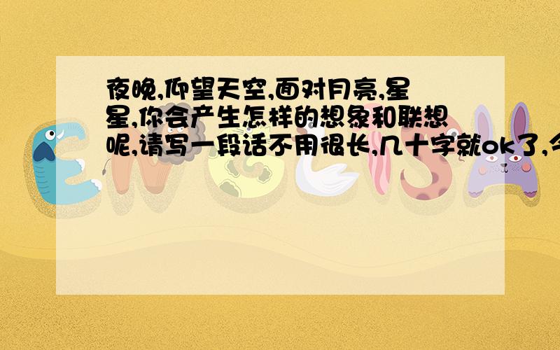 夜晚,仰望天空,面对月亮,星星,你会产生怎样的想象和联想呢,请写一段话不用很长,几十字就ok了,今晚9点前要