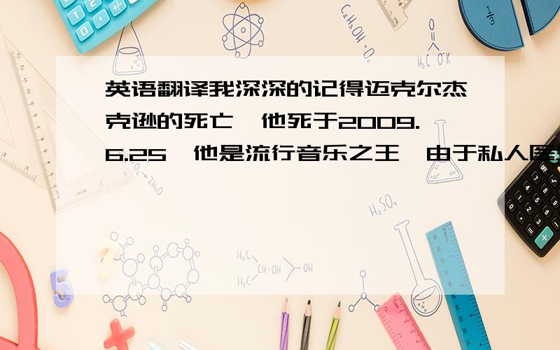 英语翻译我深深的记得迈克尔杰克逊的死亡,他死于2009.6.25,他是流行音乐之王,由于私人医生莫里的违规操作,让一位伟人去世,当我听到这个消息时,我刚步入初中的生活,我很伤心听到这个消息