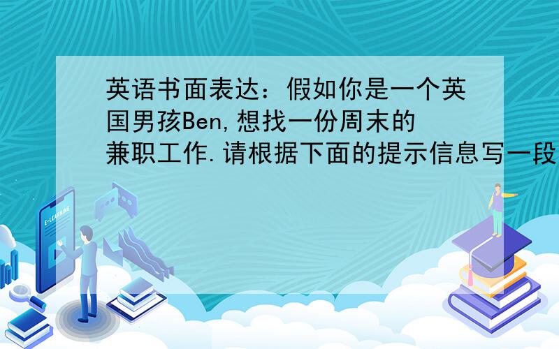 英语书面表达：假如你是一个英国男孩Ben,想找一份周末的兼职工作.请根据下面的提示信息写一段自我介绍.年龄：18岁.爱好及特长：喜欢音乐,会弹吉他,会跳舞.优点：善于和孩子相处.工作：