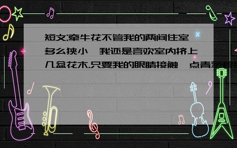 短文:牵牛花不管我的两间住室多么狭小,我还是喜欢室内挤上几盆花木.只要我的眼睛接触一点青葱碧绿的草木,精神就会为之一爽.不过我养了多年山茶、白兰之类,也算有名的花木,大多不成功