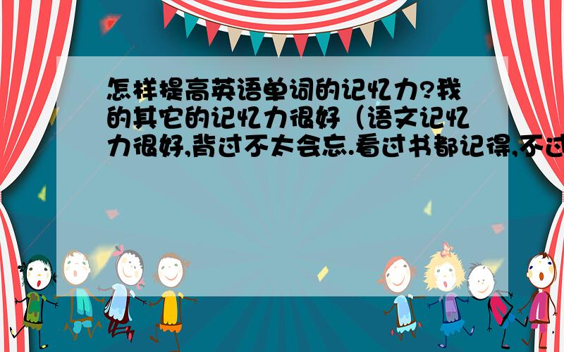 怎样提高英语单词的记忆力?我的其它的记忆力很好（语文记忆力很好,背过不太会忘.看过书都记得,不过细节却不太清楚）唯独记不住英语单词前一分钟还记得怎么读后一分钟就忘了.而且几