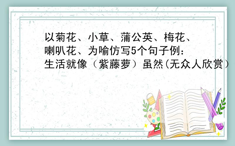 以菊花、小草、蒲公英、梅花、喇叭花、为喻仿写5个句子例：生活就像（紫藤萝）虽然(无众人欣赏）但是(仍尽情开放)↑ 上面写的植物今天就要