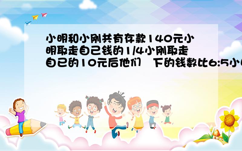 小明和小刚共有存款140元小明取走自己钱的1/4小刚取走自已的10元后他们剰下的钱数比6:5小明小刚原各有几元?