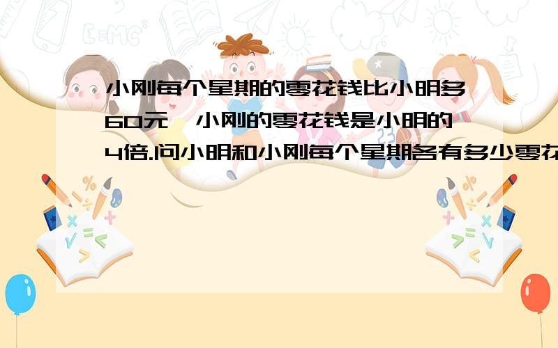 小刚每个星期的零花钱比小明多60元,小刚的零花钱是小明的4倍.问小明和小刚每个星期各有多少零花钱?麻烦列出算式