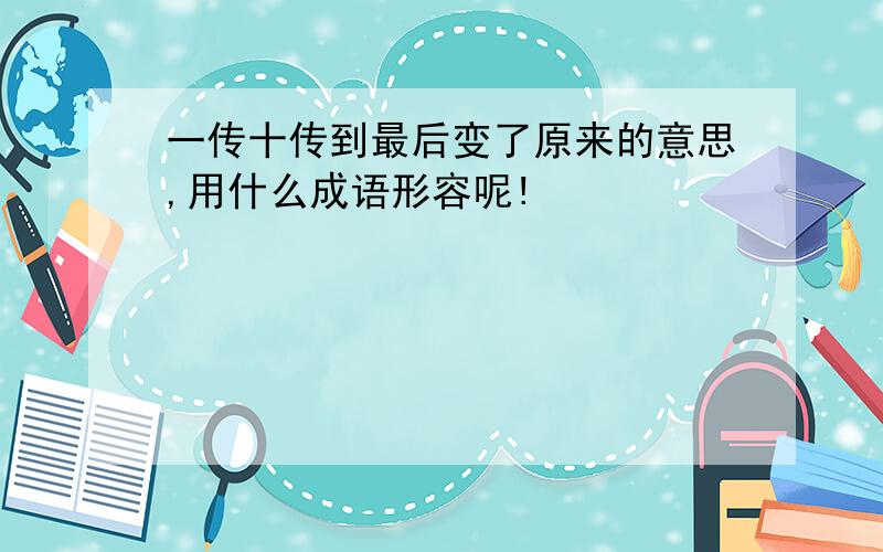 一传十传到最后变了原来的意思,用什么成语形容呢!