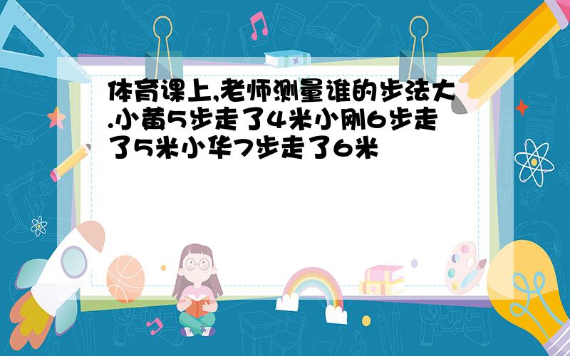 体育课上,老师测量谁的步法大.小黄5步走了4米小刚6步走了5米小华7步走了6米