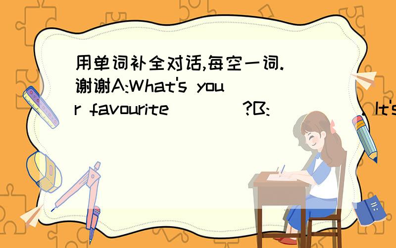 用单词补全对话,每空一词. 谢谢A:What's your favourite____?B:_____. It's always sunny and ___.____ ____ you?A:I like summer ____. Because I like to ____ in the sea.B: Do you know what's Amy's _____season?A:I think ___. Because she likes to