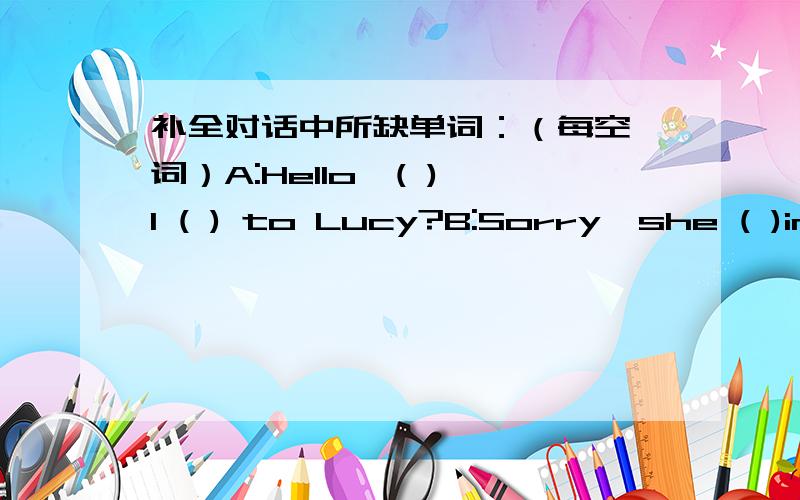 补全对话中所缺单词：（每空一词）A:Hello,( ) I ( ) to Lucy?B:Sorry,she ( )in.( ) that?A:( ) Jim speaking.B:Can I take a ( ) for her?A:Yes,would you ask her to call me this evening?B:( ).A:Thank you very much.Bye.B:It's a ( ).Bye.