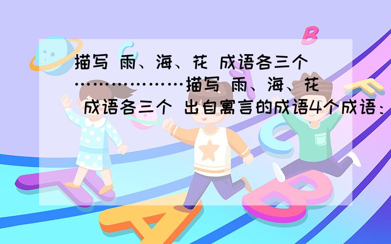 描写 雨、海、花 成语各三个………………描写 雨、海、花 成语各三个 出自寓言的成语4个成语：什么都做不成.（ ）带人进入佳境.（ ）没有办法解决.（ ）