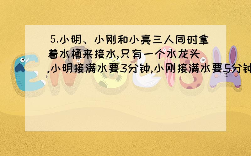 ⒌小明、小刚和小亮三人同时拿着水桶来接水,只有一个水龙头.小明接满水要3分钟,小刚接满水要5分钟,小⒌小明、小刚和小亮三人同时拿着水桶来接水,只有一个水龙头.小明接满水要3分钟,小