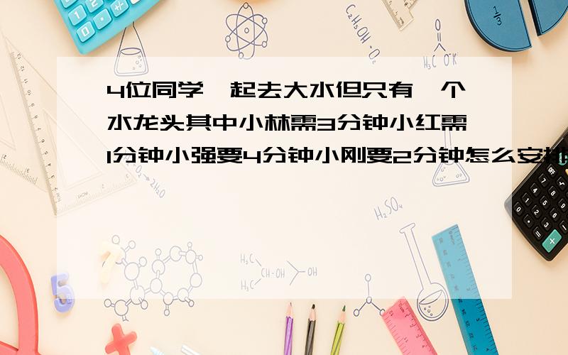 4位同学一起去大水但只有一个水龙头其中小林需3分钟小红需1分钟小强要4分钟小刚要2分钟怎么安排使他们的等和最少最少要多少分钟