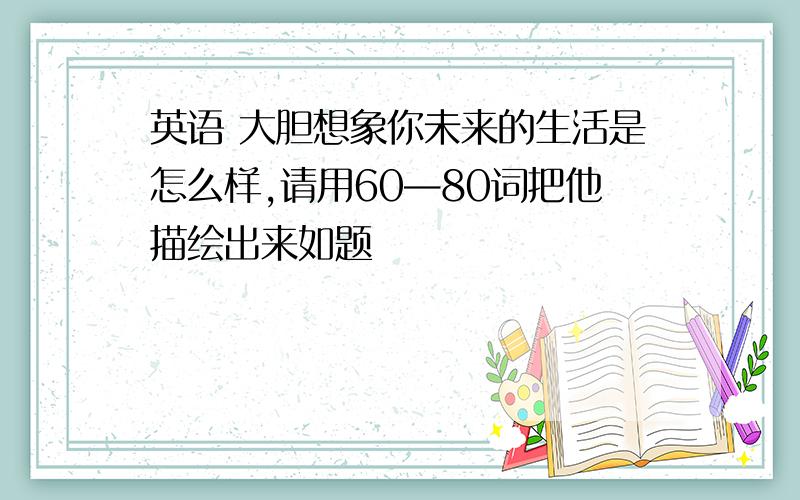 英语 大胆想象你未来的生活是怎么样,请用60—80词把他描绘出来如题