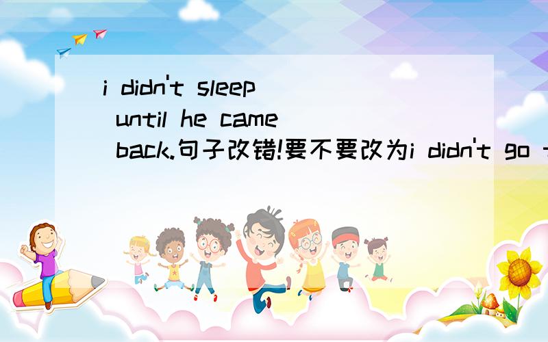 i didn't sleep until he came back.句子改错!要不要改为i didn't go to sleep until he came back.因为until用在否定句子中间前面应该用短暂性动词