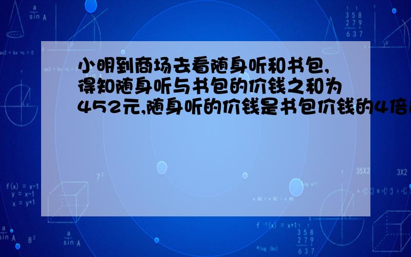 小明到商场去看随身听和书包,得知随身听与书包的价钱之和为452元,随身听的价钱是书包价钱的4倍还少8元.①求随身听与书包的价钱分别为多少?②甲商场与乙商场为了吸引顾客,分别采取优惠