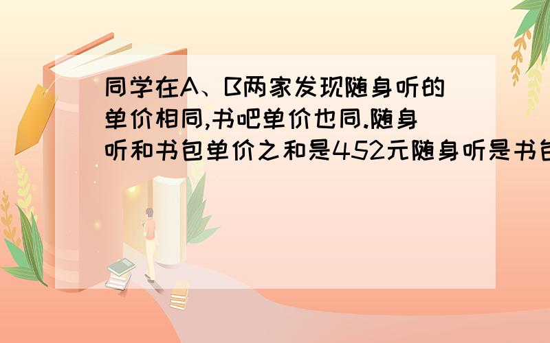 同学在A、B两家发现随身听的单价相同,书吧单价也同.随身听和书包单价之和是452元随身听是书包的4倍少8元1.某一天该同学上街,恰好赶上商家促销,超市A所有商品打八折销售,超市B全场购物满