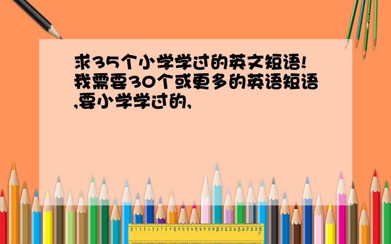 求35个小学学过的英文短语!我需要30个或更多的英语短语,要小学学过的,