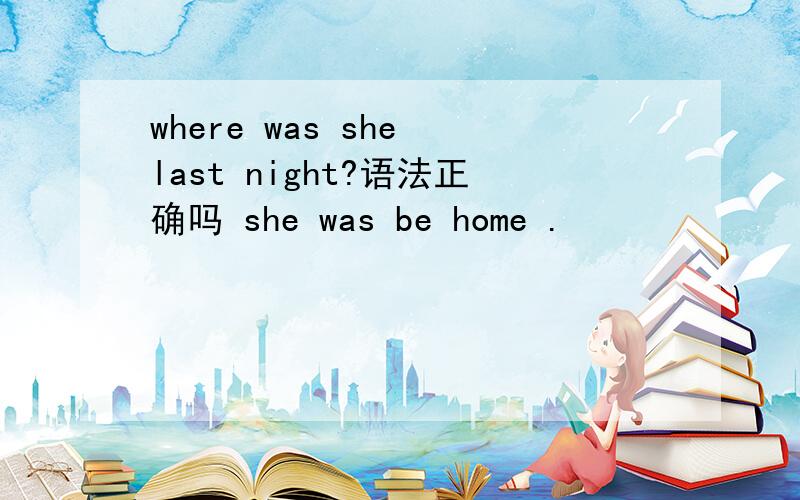 where was she last night?语法正确吗 she was be home .