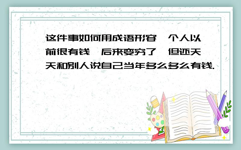 这件事如何用成语形容一个人以前很有钱,后来变穷了,但还天天和别人说自己当年多么多么有钱.