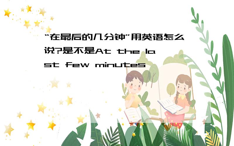 “在最后的几分钟”用英语怎么说?是不是At the last few minutes