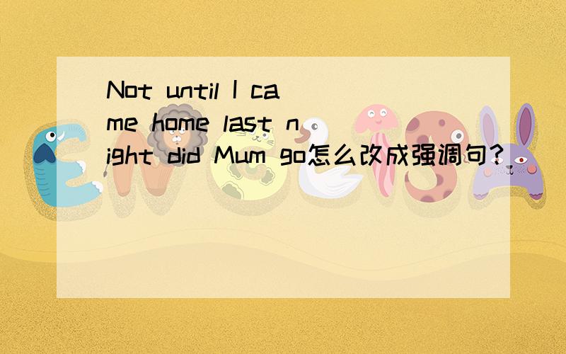 Not until I came home last night did Mum go怎么改成强调句?