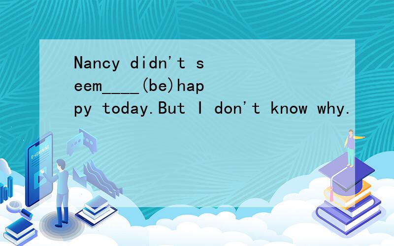 Nancy didn't seem____(be)happy today.But I don't know why.