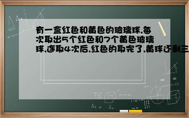 有一盒红色和黄色的玻璃球,每次取出5个红色和7个黄色玻璃球,连取4次后,红色的取完了,黄球还剩三个,这