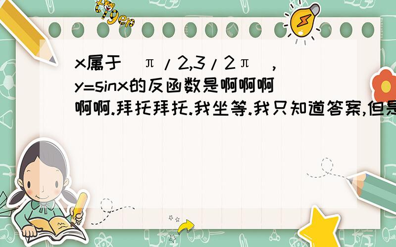 x属于[π/2,3/2π],y=sinx的反函数是啊啊啊啊啊.拜托拜托.我坐等.我只知道答案,但是具体的要按步骤写出来我不会.筒子们筒子们.拜托= =