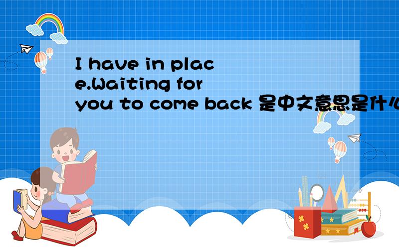 I have in place.Waiting for you to come back 是中文意思是什么?