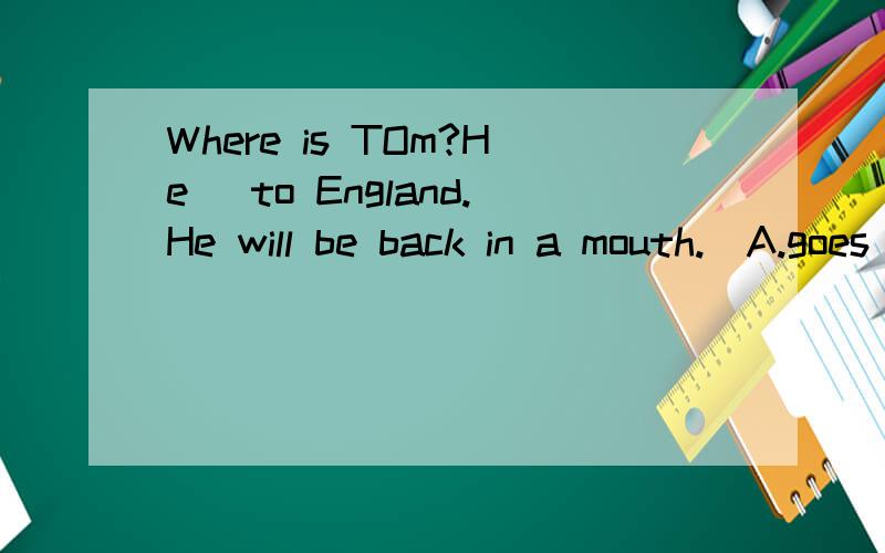 Where is TOm?He _to England.He will be back in a mouth.(A.goes B.has gone C.has been D is going)