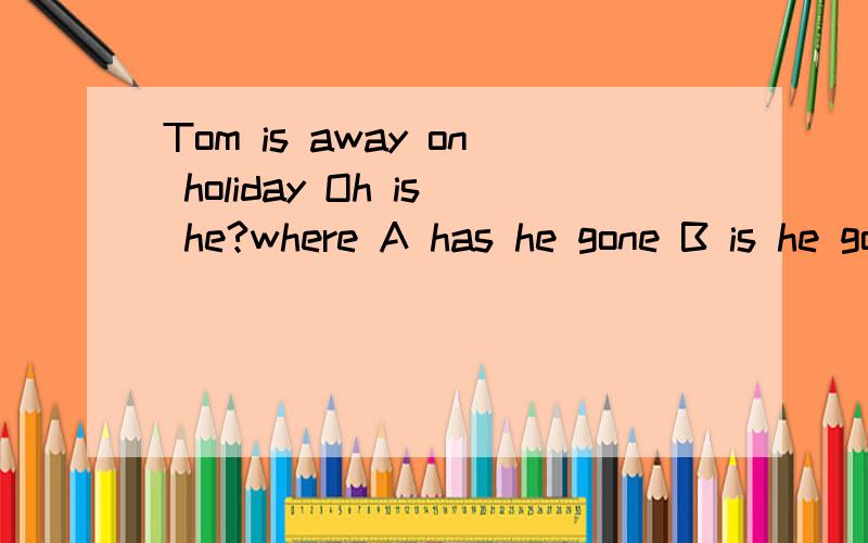 Tom is away on holiday Oh is he?where A has he gone B is he going C will he go选那一个 快 急