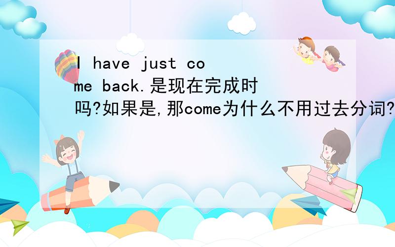 I have just come back.是现在完成时吗?如果是,那come为什么不用过去分词?