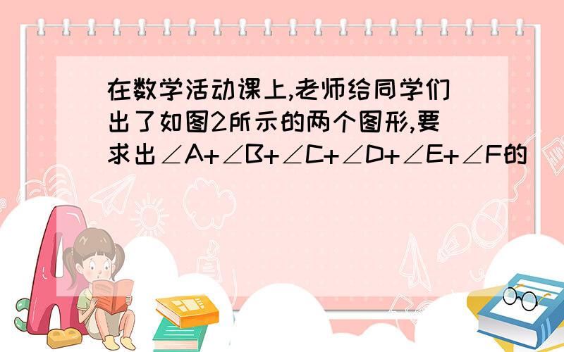 在数学活动课上,老师给同学们出了如图2所示的两个图形,要求出∠A+∠B+∠C+∠D+∠E+∠F的