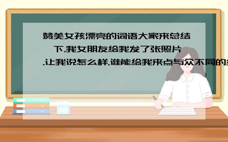 赞美女孩漂亮的词语大家来总结一下.我女朋友给我发了张照片.让我说怎么样.谁能给我来点与众不同的经典赞美.女朋友一个劲的让我说.我不想俗死谢谢..