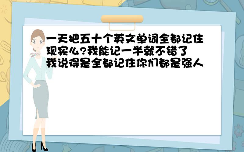 一天把五十个英文单词全都记住现实么?我能记一半就不错了 我说得是全都记住你们都是强人