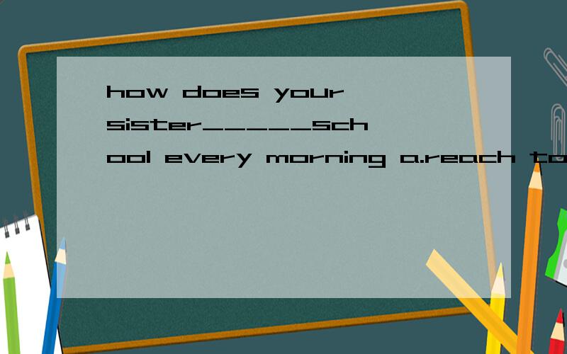 how does your sister_____school every morning a.reach to b.arrive c.get to d.arrive in