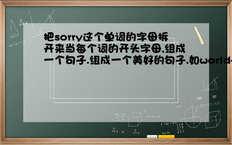 把sorry这个单词的字母拆开来当每个词的开头字母,组成一个句子.组成一个美好的句子.如world--We own real love days 我们拥有真爱的日子.