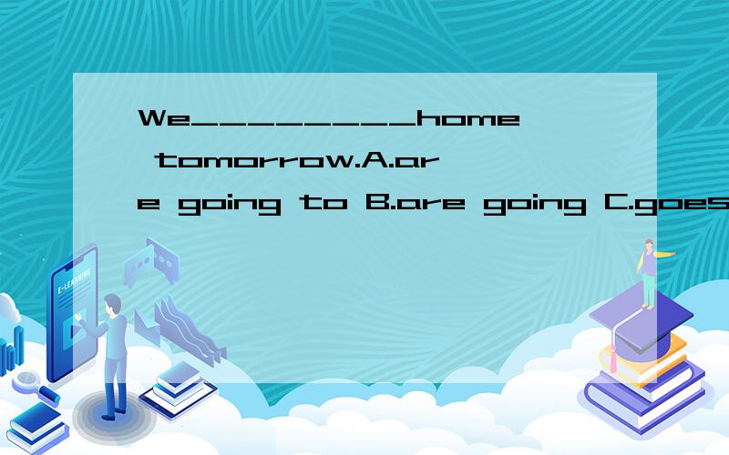 We________home tomorrow.A.are going to B.are going C.goes D.go 应该选哪个?