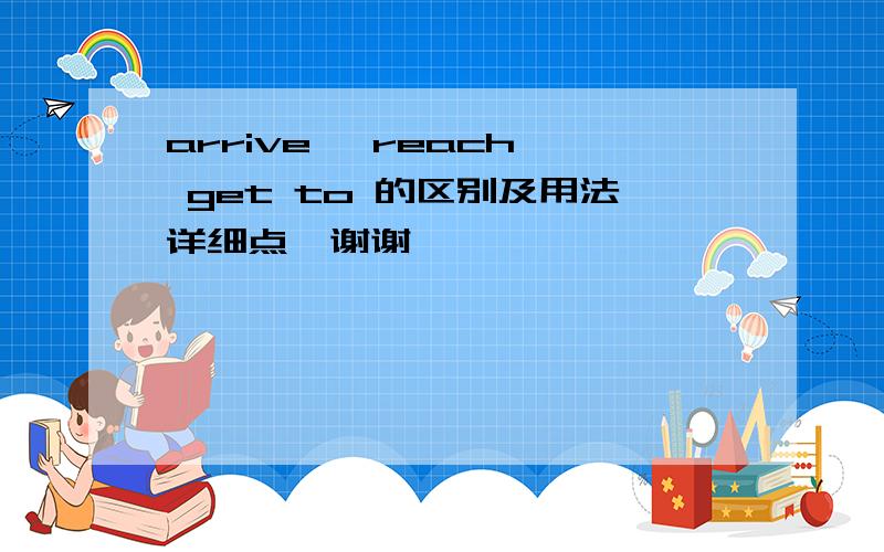 arrive 、reach、 get to 的区别及用法详细点,谢谢