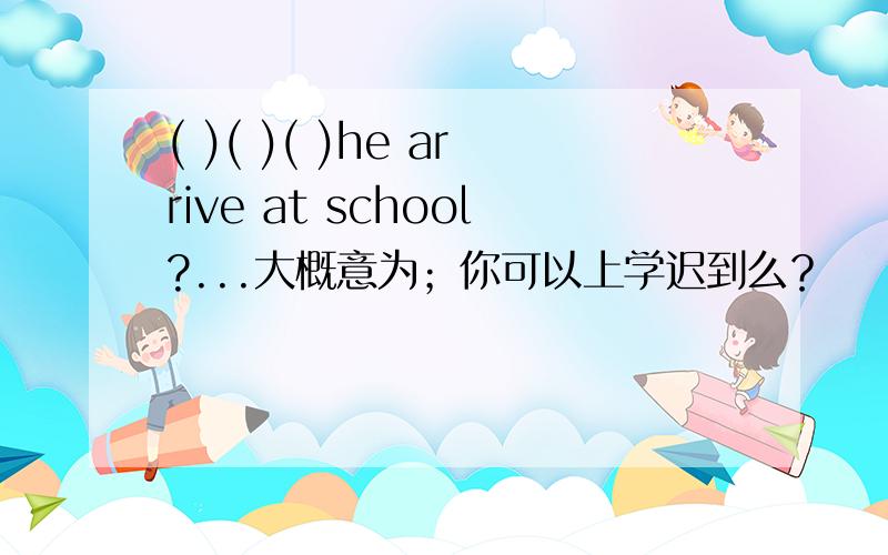 ( )( )( )he arrive at school?...大概意为；你可以上学迟到么？