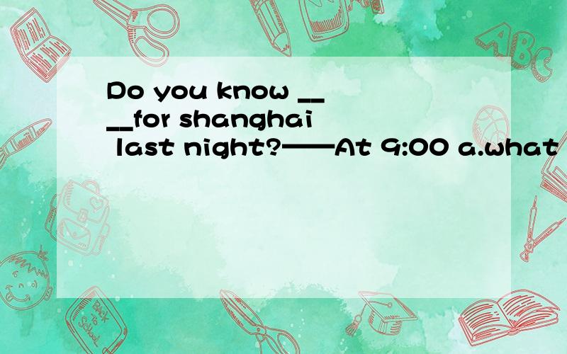 Do you know ____for shanghai last night?——At 9:00 a.what time he leaves b.what time does