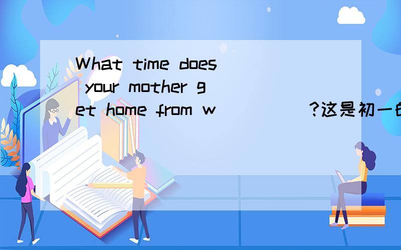 What time does your mother get home from w_____?这是初一的题.写什么?为什么?