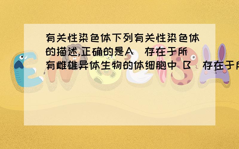 有关性染色体下列有关性染色体的描述,正确的是A．存在于所有雌雄异体生物的体细胞中 B．存在于所有进行有性生殖生物的生殖细胞中C．同种生物不同性别个体的性染色体组成不同D．不同