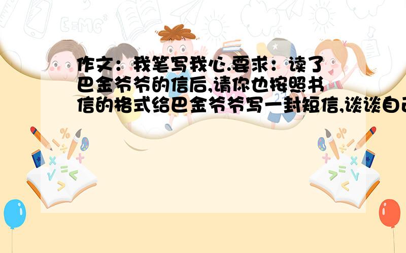 作文：我笔写我心.要求：读了巴金爷爷的信后,请你也按照书信的格式给巴金爷爷写一封短信,谈谈自己读了这封信后的感受.要自己写的