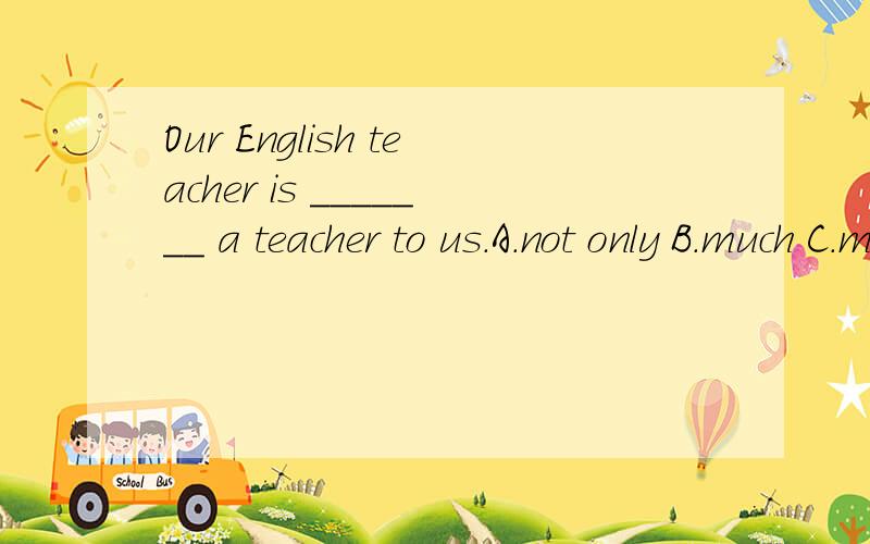 Our English teacher is _______ a teacher to us.A.not only B.much C.more than D.not just 知道应该选C,但还是不能解释它和A、D的区别.请指教.