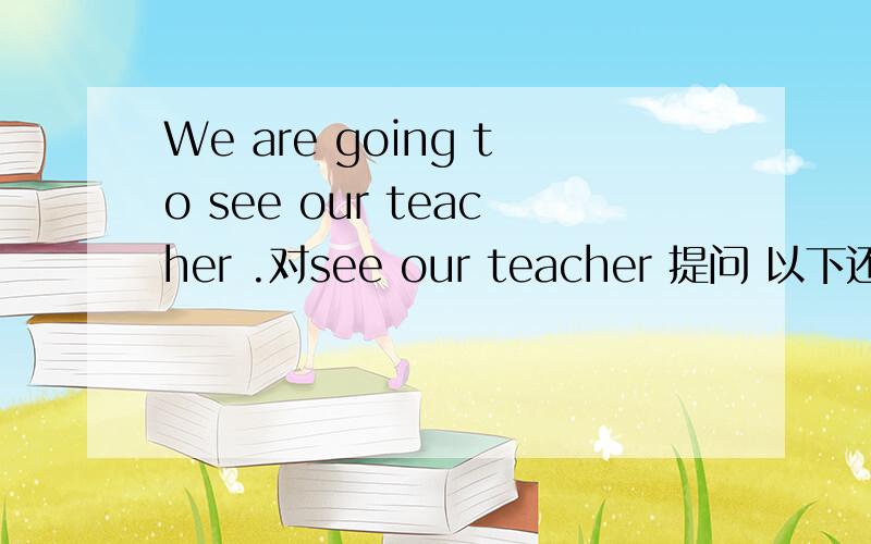 We are going to see our teacher .对see our teacher 提问 以下还有一些英语题,I did my homework yesterday.对did my homework 提问.He can play basketball.改为一般疑问句.She is a student.对a student 提问.Watch TV ,please.改为否