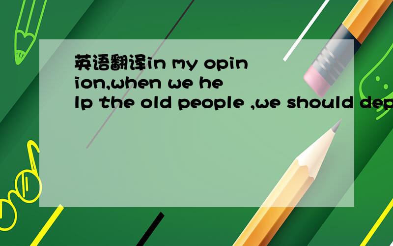 英语翻译in my opinion,when we help the old people ,we should depend on specific situation,when the old people are in great danger and badly need help,we should give an immediate first aid and help to send him or her to the nearest hospital .when