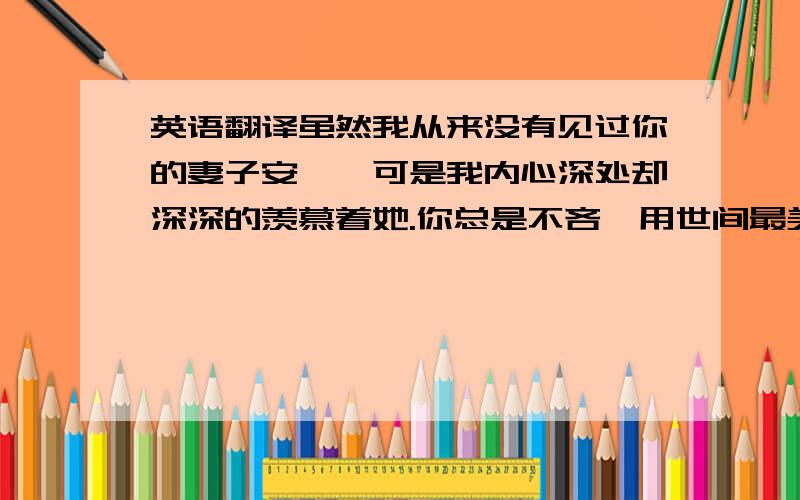 英语翻译虽然我从来没有见过你的妻子安妮,可是我内心深处却深深的羡慕着她.你总是不吝啬用世间最美好的语言来形容她；你每说一件事情最后总会提起她；每时每刻她都存在在你的言语