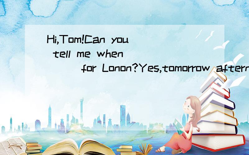 Hi,Tom!Can you tell me when ( ) for Lonon?Yes,tomorrow afternoon.A.leaving B.leaves C.to leave D.are you leaving