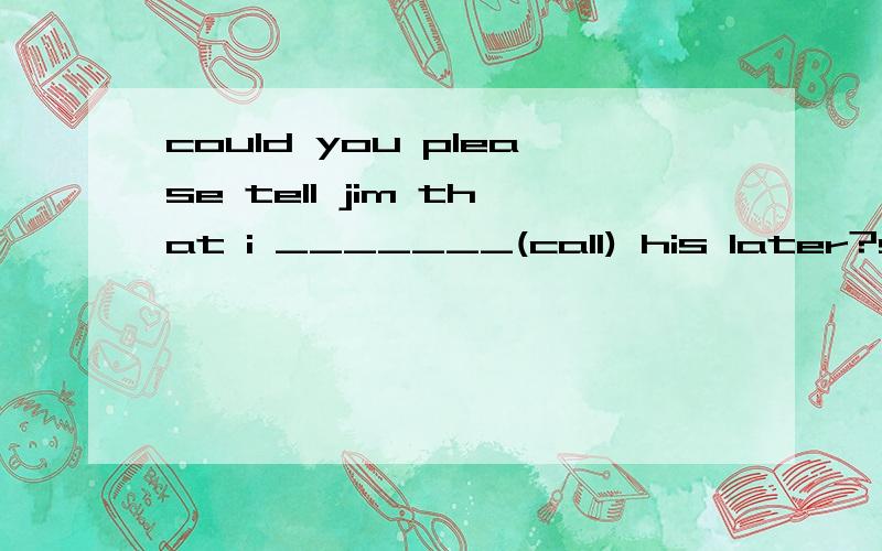 could you please tell jim that i _______(call) his later?sure,l wil tell him when he __(come) .please______(tell)me if you need.