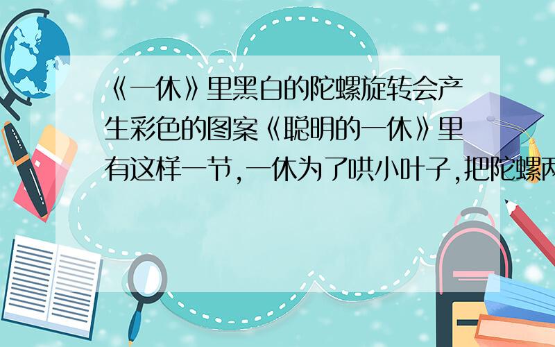 《一休》里黑白的陀螺旋转会产生彩色的图案《聪明的一休》里有这样一节,一休为了哄小叶子,把陀螺两边对称染成黑白两色,样子挺怪的,可是一旦旋转起来,陀螺就变幻出五颜六色,煞是好看,